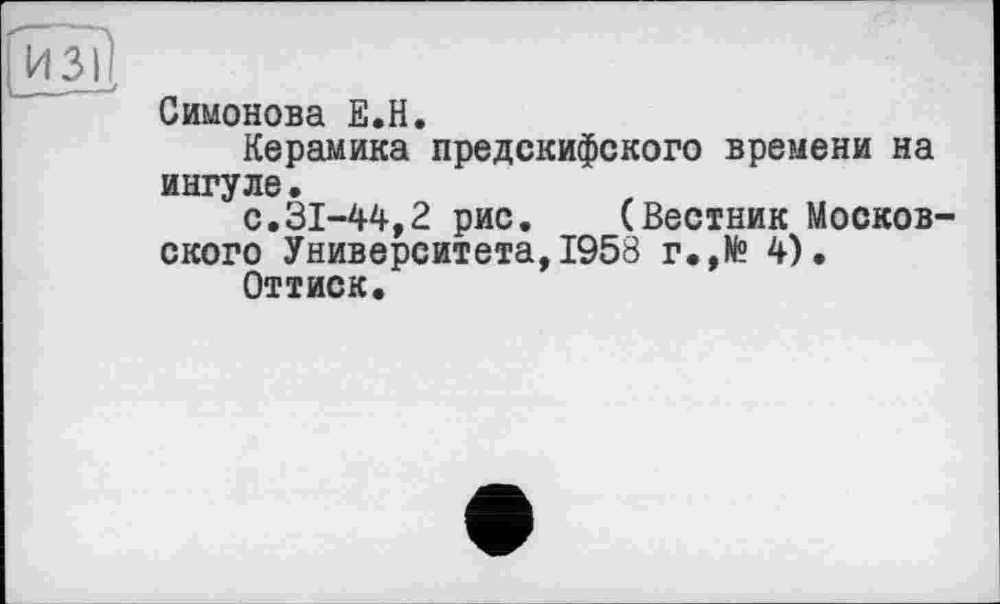 ﻿ИЗ)
Симонова Е.Н.
Керамика предскифского времени на ингуле.
с.31-44,2 рис. (Вестник Московского Университета,1958 г.,№ 4).
Оттиск.